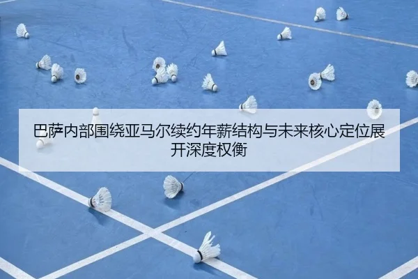 巴萨内部围绕亚马尔续约年薪结构与未来核心定位展开深度权衡