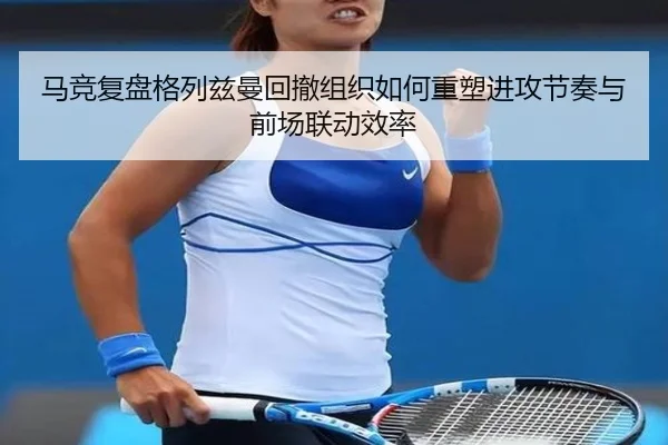 马竞复盘格列兹曼回撤组织如何重塑进攻节奏与前场联动效率
