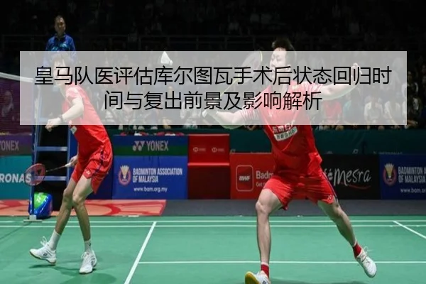 皇马队医评估库尔图瓦手术后状态回归时间与复出前景及影响解析