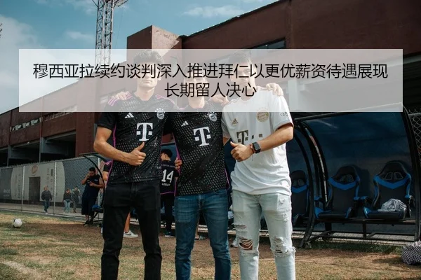 穆西亚拉续约谈判深入推进拜仁以更优薪资待遇展现长期留人决心